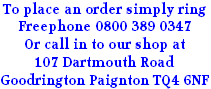 To place an order simply ring
Freephone 0800 389 0347
Or call in to our shop at
107 Dartmouth Road
Goodrington Paignton TQ4 6NF